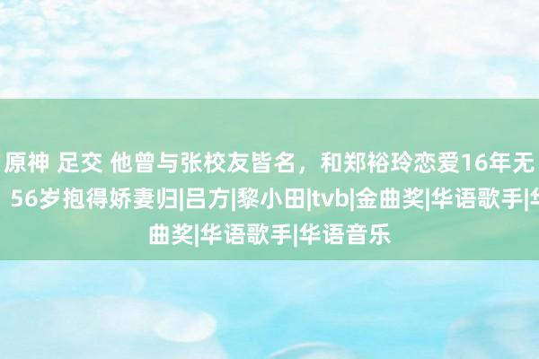 原神 足交 他曾与张校友皆名，和郑裕玲恋爱16年无疾而终，56岁抱得娇妻归|吕方|黎小田|tvb|金曲奖|华语歌手|华语音乐