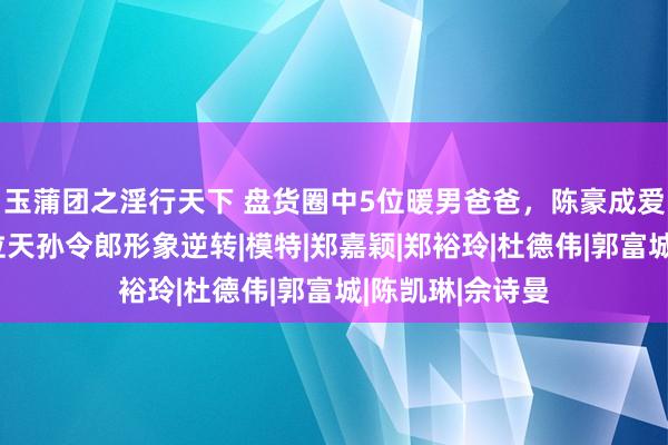 玉蒲团之淫行天下 盘货圈中5位暖男爸爸，陈豪成爱家天花板，两位天孙令郎形象逆转|模特|郑嘉颖|郑裕玲|杜德伟|郭富城|陈凯琳|佘诗曼