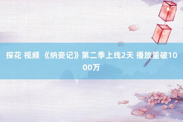 探花 视频 《纳妾记》第二季上线2天 播放量破1000万