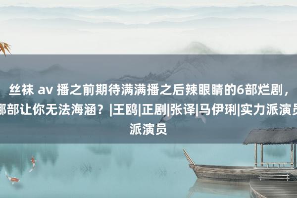 丝袜 av 播之前期待满满播之后辣眼睛的6部烂剧，哪部让你无法海涵？|王鸥|正剧|张译|马伊琍|实力派演员