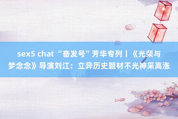 sex5 chat “奋发号”芳华专列丨《光荣与梦念念》导演刘江：立异历史题材不光神采高涨