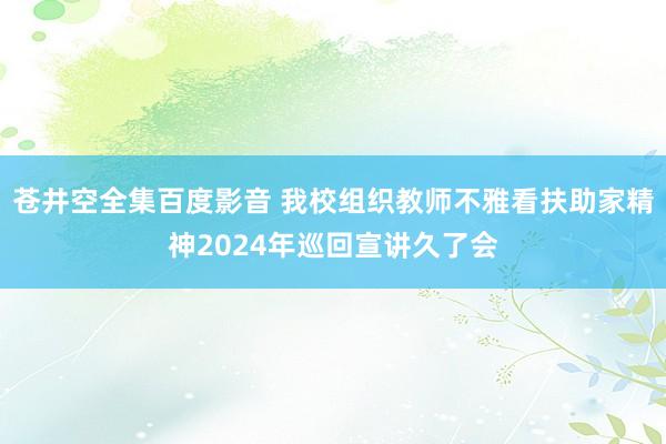 苍井空全集百度影音 我校组织教师不雅看扶助家精神2024年巡回宣讲久了会