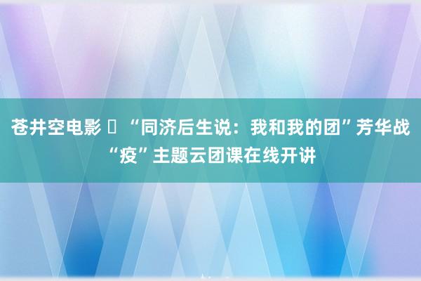 苍井空电影 ​“同济后生说：我和我的团”芳华战“疫”主题云团课在线开讲