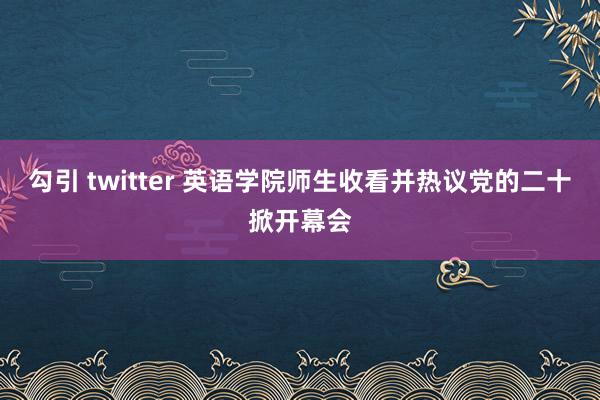 勾引 twitter 英语学院师生收看并热议党的二十掀开幕会