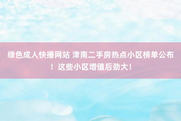 绿色成人快播网站 津南二手房热点小区榜单公布！这些小区增值后劲大！