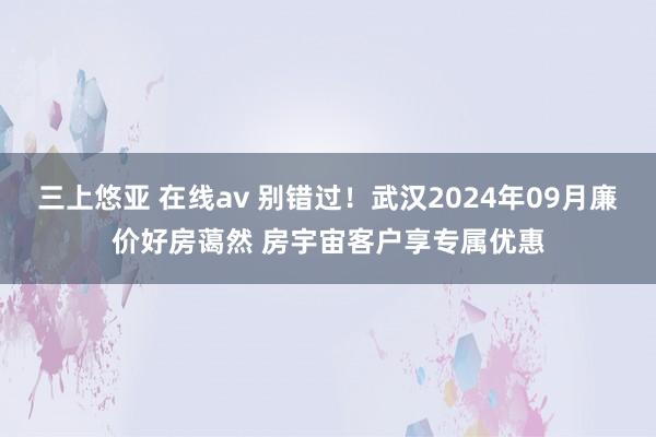 三上悠亚 在线av 别错过！武汉2024年09月廉价好房蔼然 房宇宙客户享专属优惠