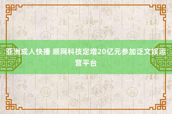 亚洲成人快播 顺网科技定增20亿元参加泛文娱运营平台