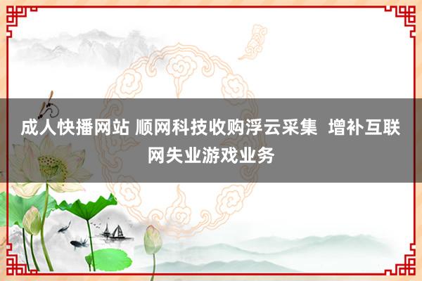 成人快播网站 顺网科技收购浮云采集  增补互联网失业游戏业务