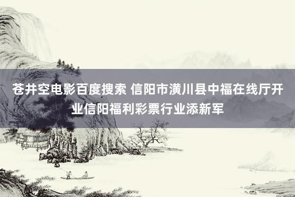 苍井空电影百度搜索 信阳市潢川县中福在线厅开业信阳福利彩票行业添新军