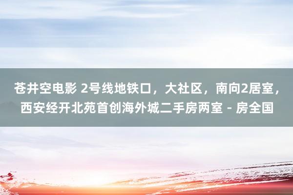 苍井空电影 2号线地铁口，大社区，南向2居室，西安经开北苑首创海外城二手房两室 - 房全国