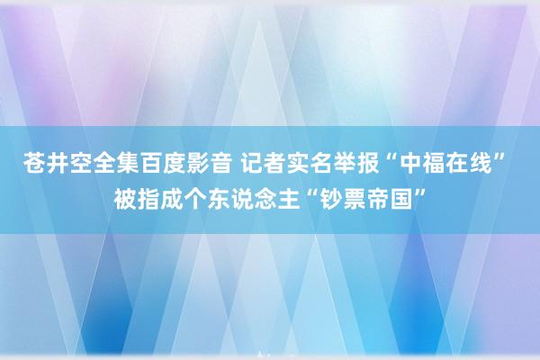 苍井空全集百度影音 记者实名举报“中福在线” 被指成个东说念主“钞票帝国”