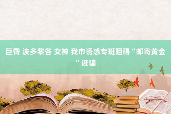 巨臀 波多黎各 女神 我市诱惑专班阻碍“邮寄黄金”诳骗