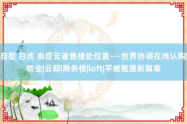 自慰 白虎 尚臣云著售楼处位置——世界协调在线认购|物业|云邸|商务楼|loft|平缓雅居新篇章