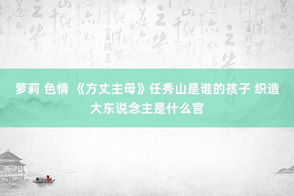 萝莉 色情 《方丈主母》任秀山是谁的孩子 织造大东说念主是什么官