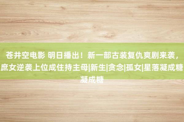 苍井空电影 明日播出！新一部古装复仇爽剧来袭，庶女逆袭上位成住持主母|新生|贪念|孤女|星落凝成糖