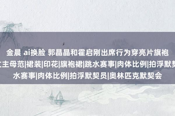 金晨 ai换脸 郭晶晶和霍启刚出席行为穿亮片旗袍雍容荣华，尽显方丈主母范|裙装|印花|旗袍裙|跳水赛事|肉体比例|拍浮默契员|奥林匹克默契会