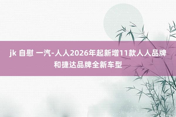 jk 自慰 一汽-人人2026年起新增11款人人品牌和捷达品牌全新车型