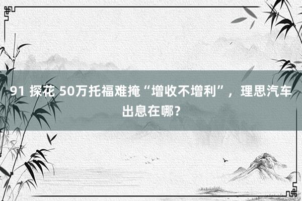 91 探花 50万托福难掩“增收不增利”，理思汽车出息在哪？