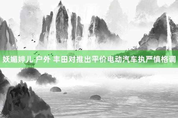 妖媚婷儿 户外 丰田对推出平价电动汽车执严慎格调