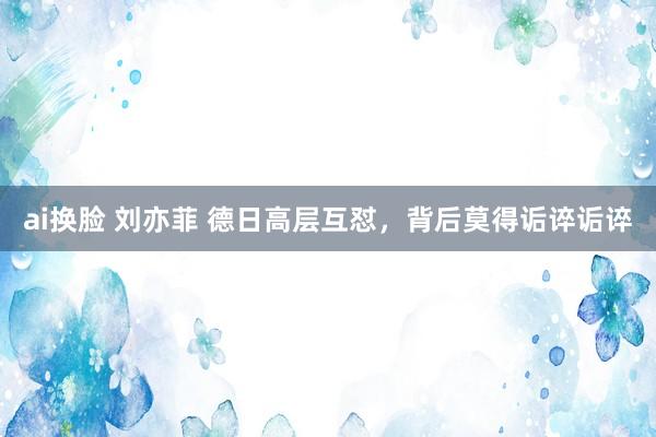 ai换脸 刘亦菲 德日高层互怼，背后莫得诟谇诟谇