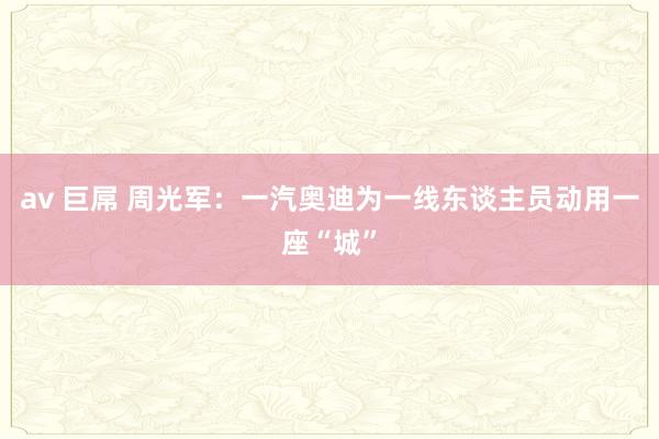 av 巨屌 周光军：一汽奥迪为一线东谈主员动用一座“城”