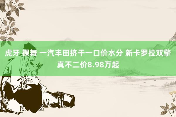 虎牙 裸舞 一汽丰田挤干一口价水分 新卡罗拉双擎真不二价8.98万起