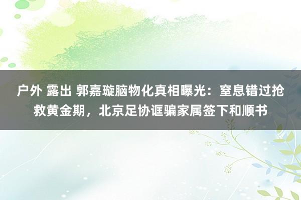 户外 露出 郭嘉璇脑物化真相曝光：窒息错过抢救黄金期，北京足协诓骗家属签下和顺书
