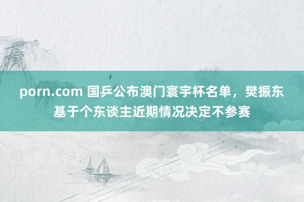 porn.com 国乒公布澳门寰宇杯名单，樊振东基于个东谈主近期情况决定不参赛
