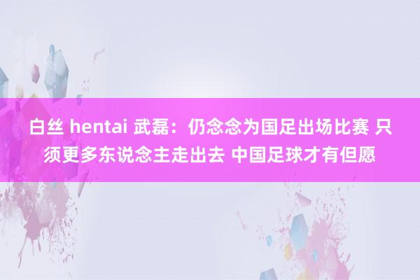 白丝 hentai 武磊：仍念念为国足出场比赛 只须更多东说念主走出去 中国足球才有但愿